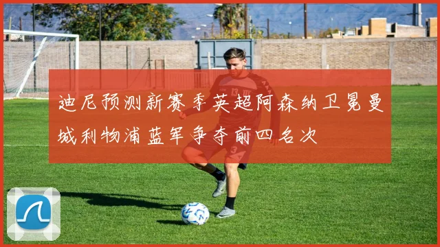 迪尼预测新赛季英超阿森纳卫冕曼城利物浦蓝军争夺前四名次
